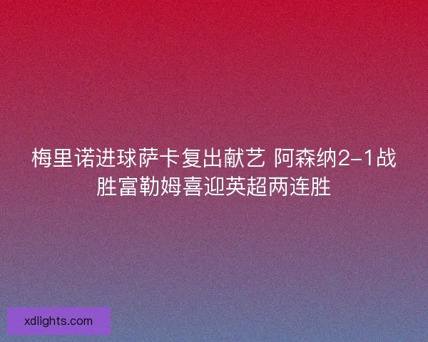 梅里诺进球萨卡复出献艺 阿森纳2-1战胜富勒姆喜迎英超两连胜