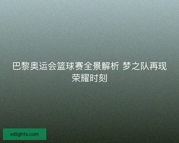 巴黎奥运会篮球赛全景解析 梦之队再现荣耀时刻