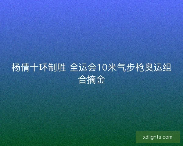 杨倩十环制胜 全运会10米气步枪奥运组合摘金