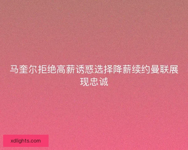 马奎尔拒绝高薪诱惑选择降薪续约曼联展现忠诚