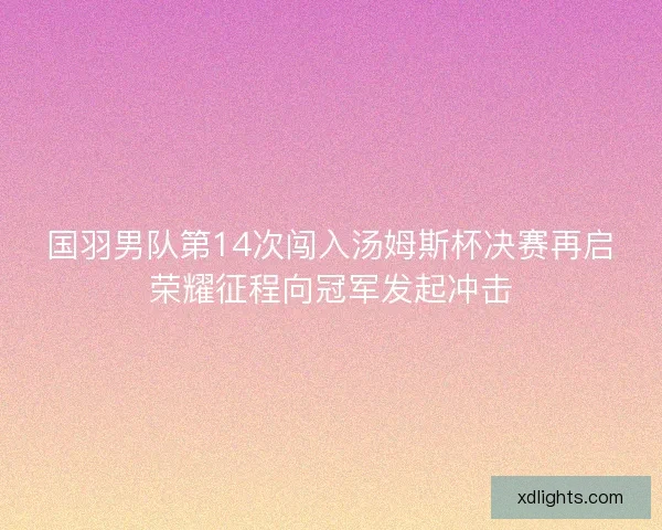 国羽男队第14次闯入汤姆斯杯决赛再启荣耀征程向冠军发起冲击
